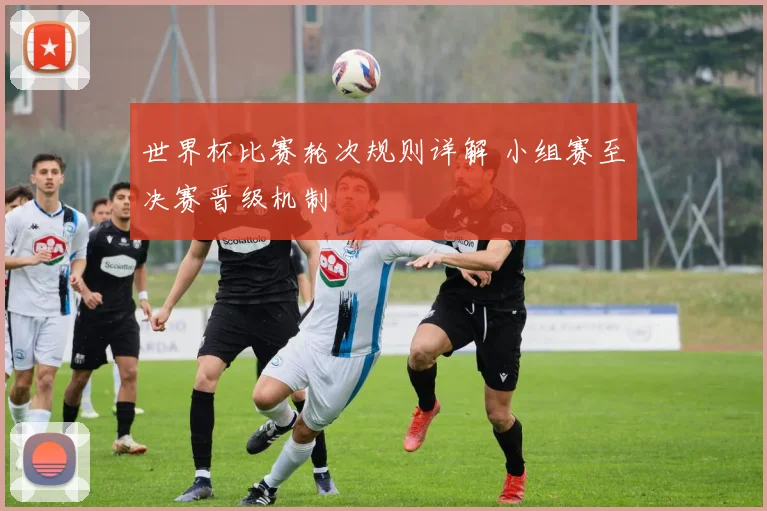 世界杯比赛轮次规则详解 小组赛至决赛晋级机制