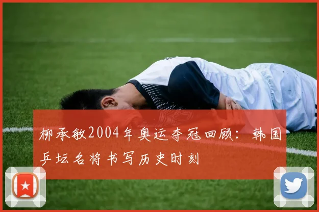 柳承敏2004年奥运夺冠回顾:韩国乒坛名将书写历史时刻