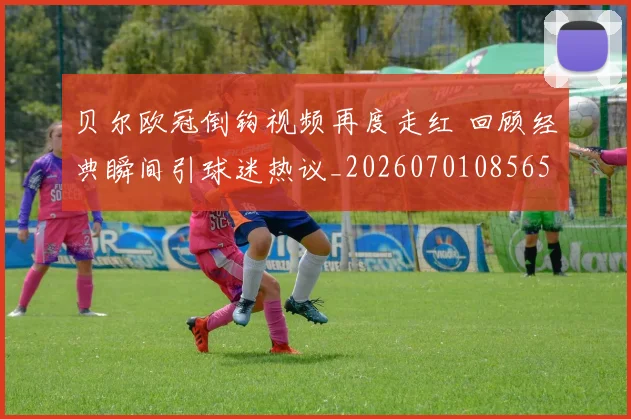 贝尔欧冠倒钩视频再度走红 回顾经典瞬间引球迷热议_20260701085658