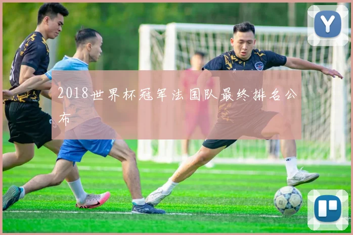 2018世界杯冠军法国队最终排名公布