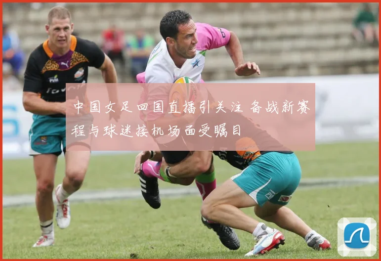 中国女足回国直播引关注 备战新赛程与球迷接机场面受瞩目