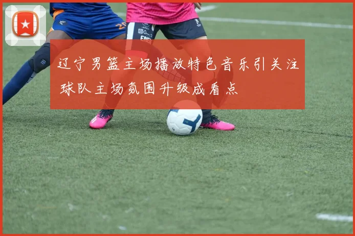 辽宁男篮主场播放特色音乐引关注 球队主场氛围升级成看点