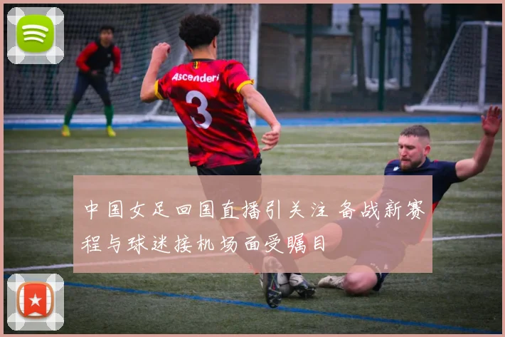 中国女足回国直播引关注 备战新赛程与球迷接机场面受瞩目