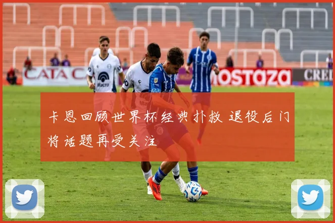 卡恩回顾世界杯经典扑救 退役后门将话题再受关注