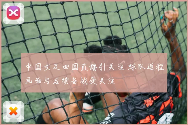 中国女足回国直播引关注 球队返程画面与后续备战受关注