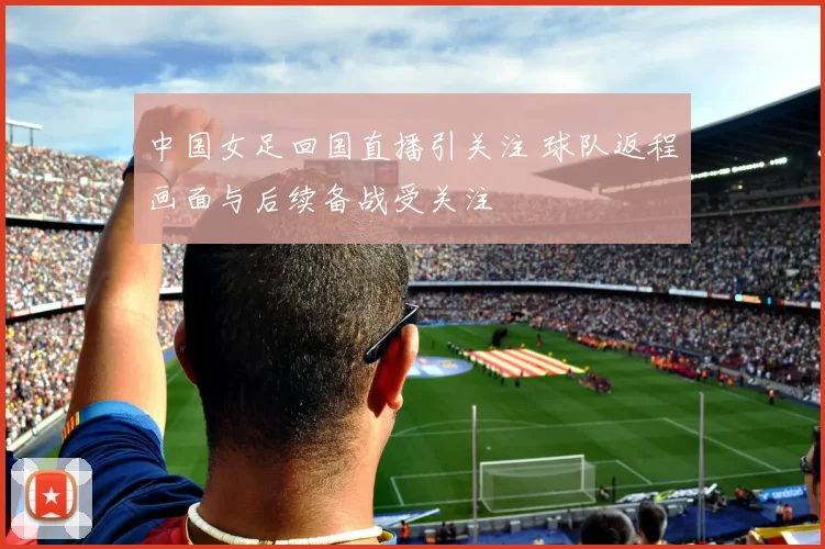 中国女足回国直播引关注 球队返程画面与后续备战受关注