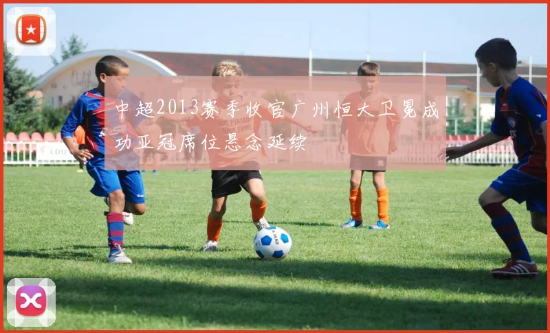 中超2013赛季收官广州恒大卫冕成功亚冠席位悬念延续