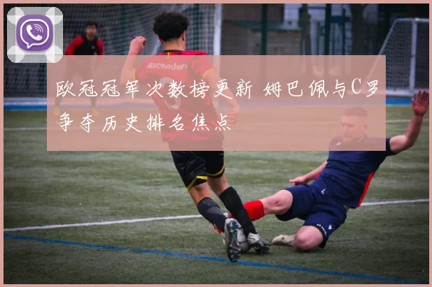 欧冠冠军次数榜更新 姆巴佩与C罗争夺历史排名焦点