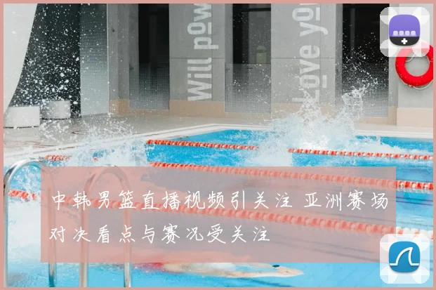 中韩男篮直播视频引关注 亚洲赛场对决看点与赛况受关注