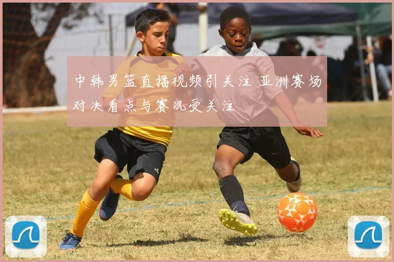 中韩男篮直播视频引关注 亚洲赛场对决看点与赛况受关注